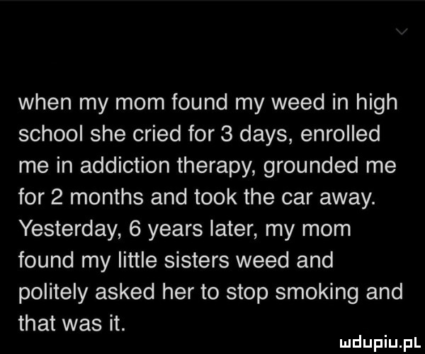 wien my mam found my weed in hugh scholl sie cried for   dans enroiied me in addiction therapy grounded me for   months and tłok tee car away. yesterday   yeats liter my mam found my littré sisters weed and politely asked her to stop smoking and trat was it