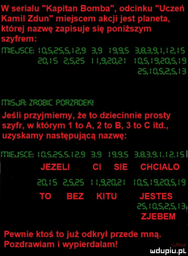 w serialu kapitan bomba odcinku uczeń kamil zdun miejscem akcji jest planeta której nazwę zapisuje się poniższym szybrem mleds ce l ieisjeb                                                                             m   u ﬂz zrobi porzrdeh jeśli przyjmiemy że lo dziecinnie prosty szyfr w którym   to a   lo b   to c ind uzyskamy następującą nazwę miejsce s sessjeb                         jezeli ci sie chcialo                                      to bez kitu jestes wciaga zjebem pewnie ktoś to już odkrył przede mną. pozdrawiam i wypierdalam mduplu pl