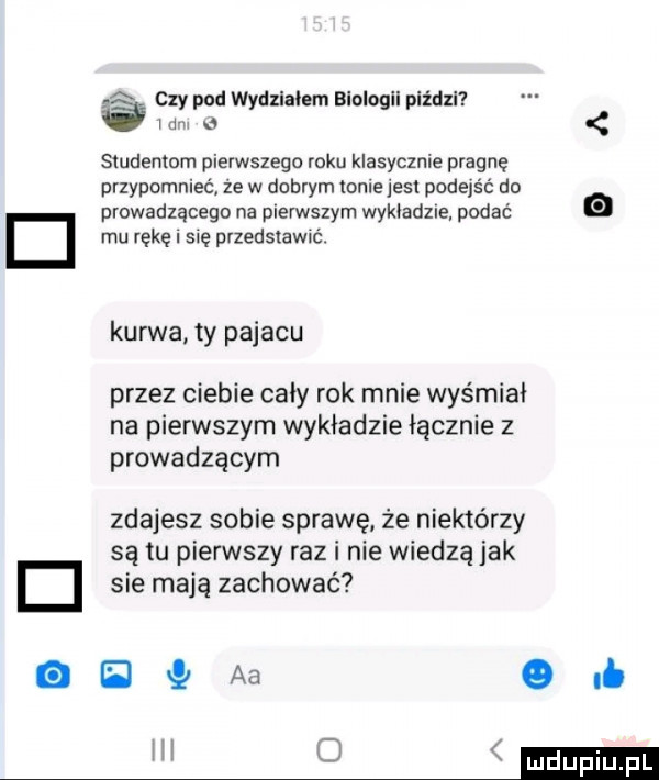 k s czy pod wydzlaiem blologll piździ ibm a studentom pierwszego roku klasycznie pragnę przypomnieć ze w dobrym mnie jest podejść do d prowadzącego na pierwszym wykiadzle podać mu rękę się przedstawić. kurwa ty pajacu przez ciebie cały rok mnie wyśmiai na pierwszym wykładzie łącznie z prowadzącym zdajesz sobie sprawę że niektórzy są tu pierwszy raz i nie wiedzą jak d sie mają zachować