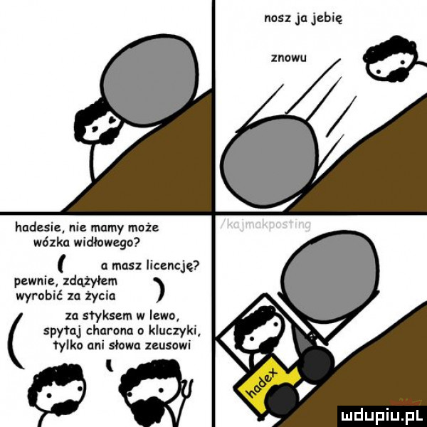 nasz ja jebię huduiz ni mamy może wózka widłowego a masz licencję pewniz zdążyłem wyrobić za życia za styksem w lewo spytaj charanu u kluczyki tylko ani słowa zeusowi l