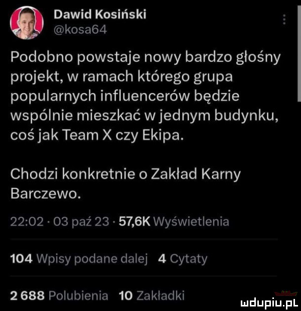 dawid kosiński kosa   podobno powstaje nowy bardzo głośny projekt w ramach którego grupa popularnych influencerów będzie wspólnie mieszkać wrednym budynku coś jak team x czy ekipa. chodzi konkretnie   zakład karny barczewo.          paź        k wyświetlenia     wpisy podane dalej   cytaty       polubienia    zakładki. mduplu pl