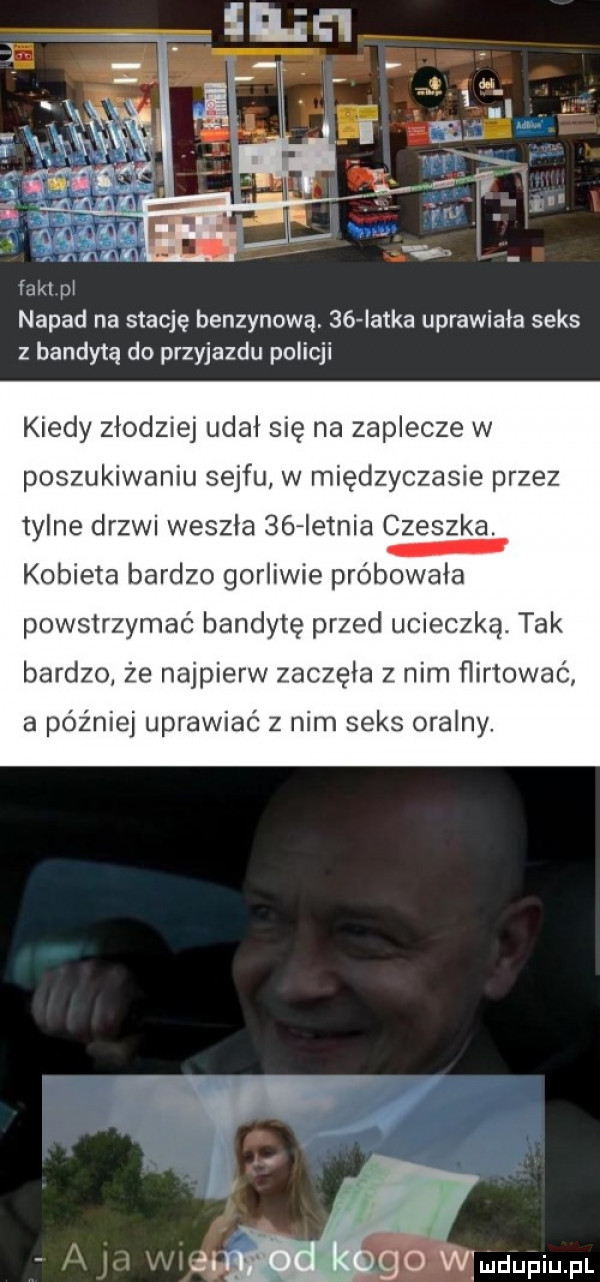 napad na stację benzynową.    iatka uprawiała seks z bandyta do przyjazdu policji kiedy złodziej udał się na zaplecze w poszukiwaniu sejfu w międzyczasie przez tylne drzwi weszla    ietnia czeszka. kobieta bardzo gorliwie próbowała powstrzymać bandytę przed ucieczką. tak bardzo że najpierw zaczęła z nim flirtować a później uprawiać z nim seks oralny. go wźmdupiupl