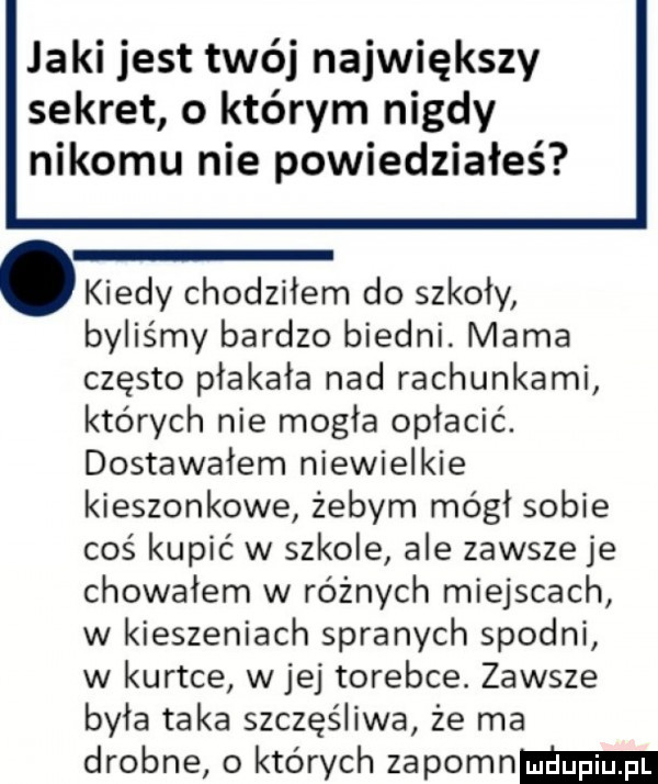 jaki jest twój największy sekret o którym nigdy nikomu nie powiedziałeś. kiedy chodziłem do szkoły byliśmy bardzo biedni. mama często płakała nad rachunkami których nie mogła opłacić. dostawałem niewielkie kieszonkowe żebym mógł sobie coś kupić w szkole ale zawsze je chowałem w różnych miejscach w kieszeniach spranych spodni w kurtce w jej torebce. zawsze była taka szczęśliwa że ma drobne o których zapomnmm