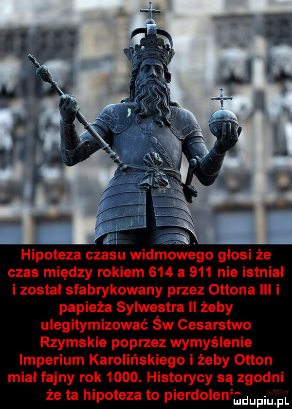 hipoteza czasu widmowego głosi że czas między rokiem     a     nie istniał i został sfabrykowany przez ottona ibl i papieża sylwestra ll żeby ulegitymizować św cesarstwo rzymskie poprzez wymyślenie imperium karolińskiego i żeby otton midi fajny rok     . historycy są zgodni że ta hipoteza to pierdoleniadupiu pl