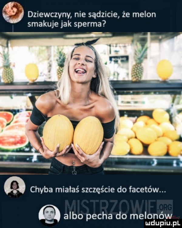 dziewczyny nie sądzicie że melon smakuje jak sperma q chyba miałaś szczęście do facetów. albo pecha do melonów mduplu pl