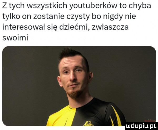 z tych wszystkich youtuberków to chyba tylko on zostanie czysty bo nigdy nie interesował się dziećmi zwlaszcza swoimi