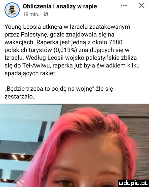 obliczenia i analizy w rapie x    min young leosia utknęła w izraelu zaatakowanym przez palestynę gdzie znajdowała się na wakacjach. raperka jestjedną z okolo      polskich turystów       znajdujących się w izraelu. wedlug leonii wojsko palestyńskie zbliża się do tel awiwu raperka już była świadkiem kilku spadających rakiet. będzie trzeba to pójdę na wojnę źle się zestarzalom