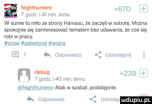 a nighthuntero       godz. i    miętemu w sumie to miao ze strony hamasu że zaczęli w sobotę. można spokojnie się zainteresować tematem bez udawania że coś się robi w pracy. izraei palestyna wo na e   odpowiedz udostępnij n debug       godz. i    min temu nighthuntero atak w szabat podstępnie.  k odpowiedz udostę mdupl pl