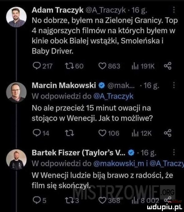 adam traczyk a traczyk    g. no dobrze byłem na zielonej granicy. top   najgorszych filmów na których bylem w kinie obok białej wstążki smoleńska i baby driver.                    k marcin makowski. mak.    g. w odpowiedzi do a traczyk no ale przecież    minut owacji na stojąco w wenecji. jak to możliwe o   tj      ilii  k dg bartek fiszer taylor s v. abakankami    g. w odpowiedzi do makowski m i a trac  w wenecji ludzie biją brawo z radości że film się skończył. os          ii i     qt mduplu pl