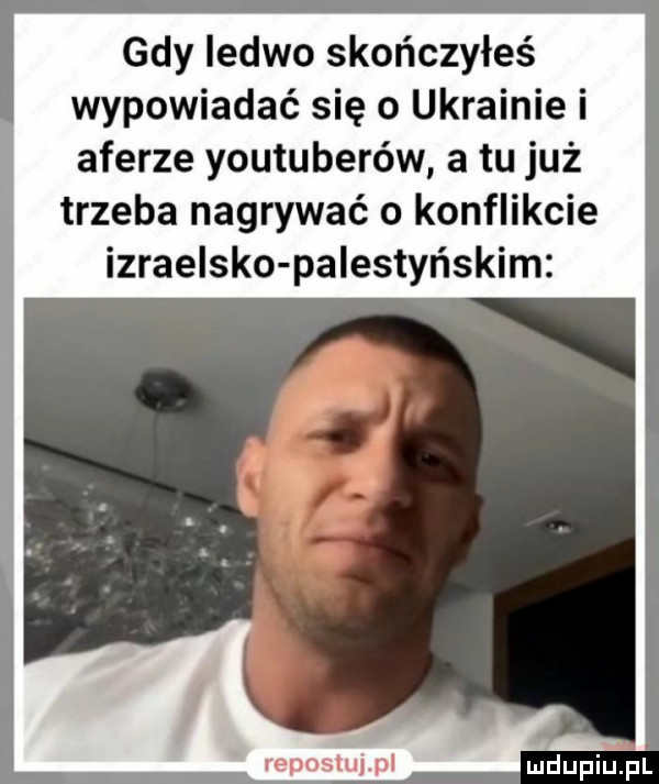 gdy ledwo skończyłeś wypowiadać się o ukrainie i aferze youtuberów a tu już trzeba nagrywać o konflikcie izraelsko palestyńskim repostujpl