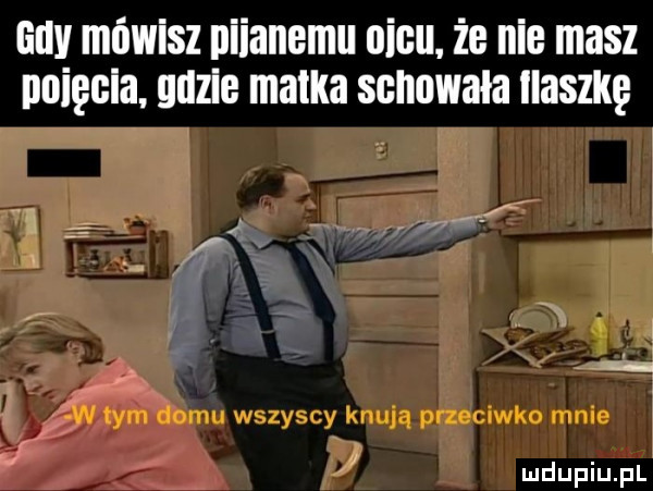 lully mówisz nizanemu oćcu.  e nie masz psięcia guzie matka schowała iwaszkę