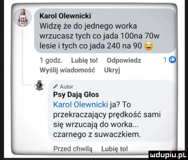 karol oleśnicki widzę że do jednego worka wrzucasz tych co jada    na   w lesie itach co jada     na    e  godz lunięto odpowiedz wyślijwiadomość ukryj w psy dają glos karol oleśnicki ja to przekraczający prędkość sami się wrzucają do worka. czarnego z suwaczkiem. przed chwilą lubię to