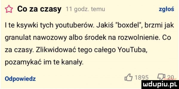 co za czasy h godz zebu zgłoś ite ksywki tych youtuberów. jakiś boxdel brzmi jak granulat nawozowy albo środek na rozwolnienia. co za czasy. zlikwidować tego całego youtuba pozamykać im te kanały odpowiedz meo