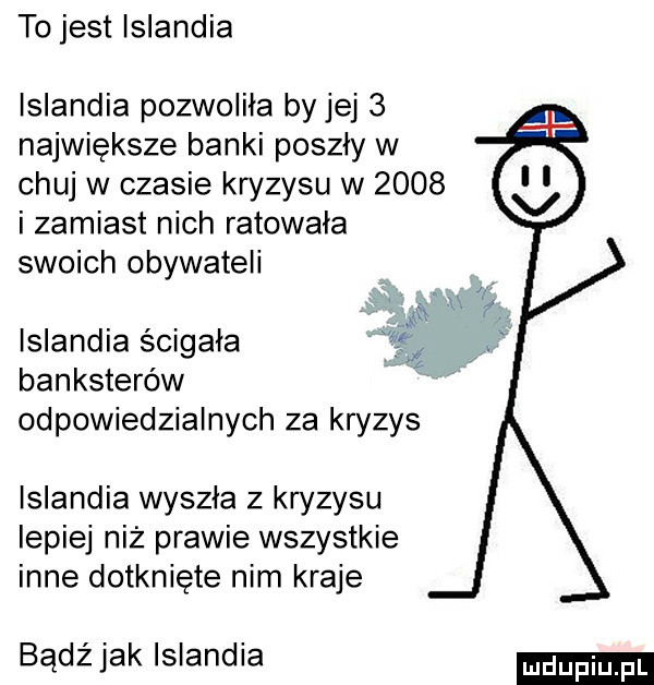 to jest islandia islandia pozwoliła by jej   największe banki poszły w chuj w czasie kryzysu w      i zamiast nich ratowała swoich obywateli islandia ścigała   banksterów odpowiedzialnych za kryzys islandia wyszła z kryzysu lepiej niż prawie wszystkie inne dotknięte nim kraje bądźjak islandia