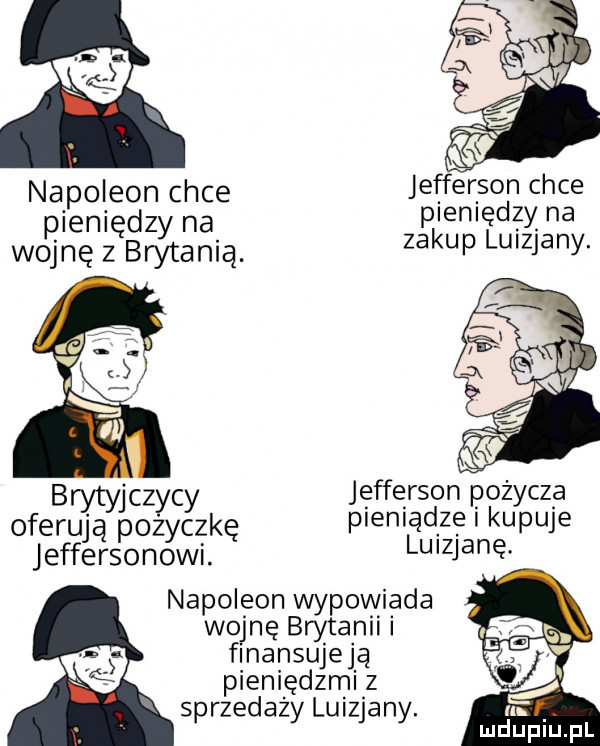 napoleon chce jefferson chce pieniędzy na pienię dą na wojnę z brytanią za up ulzjany. b cz c jefferson pożyczą ofergśypogygzkę pieniądze i kupuje jeffersonowi luizjanę napoleon wypowiada wojnę brytanii finansujeją pieniędzmi z sprzedaży luizjany