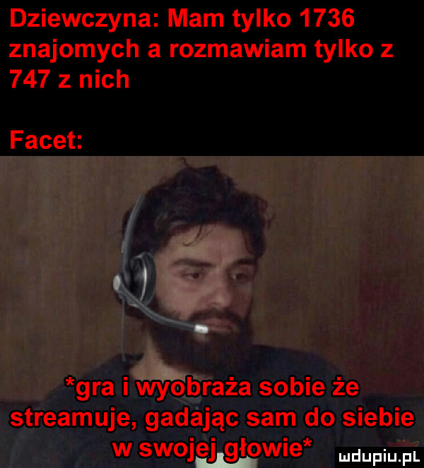 dziewczyna mam tylko      znajomych a rozmawiam tylko z     z nich facet gra i wyobraża sobie że streamuje gadając sam do siebie w swoj elhgiowie me