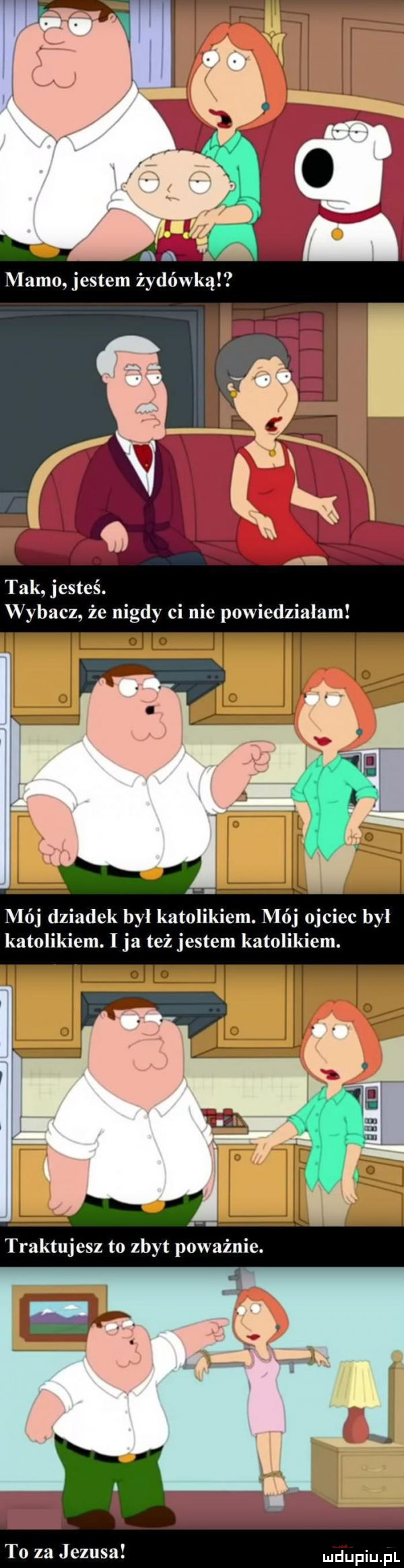 tak jesteś. wybacz. że nigdy ci nie powiedzialam mój dziadek byl katolikiem. mój ojciec byl katolikiem. ja też jestem katolikiem. to za jezusa
