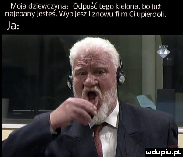 moja dziewczyna odpuśc tego kielona bo już najebany jestes. wypijesz i znowu ﬁlm ci upierdoli. ja