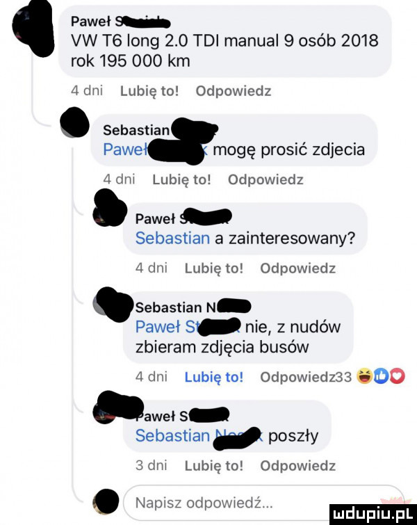 paweł vw t  long     tai manual   osób      rok        km adm lublęto odpowwdz. sebastian pace mogę prosić zdjecia   dni lubię to odpowiedz. paweł sebastian a zainteresowany adm lunięto odpowiedz sebastian n paweł s nie z nudów zbieram zdjęcia busów adm lunięto odpowiedz   ooo aweł   sebastian poszły  dm lunięto odpowiedz napisz od ov iedźi. abakankami