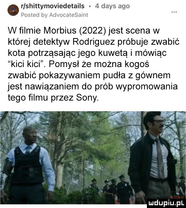 r sh tt moviedetails adaks ago joni iuuc jivsmii w filmie morbius      jest scena w której detektyw rodriguez próbuje zwabić kota potrząsając jego kuweta i mówiąc kici kici. pomysł że można kogoś zwabić pokazywaniem pudła z gównem jest nawiązaniem do prób wypromowania tego filmu przez sony