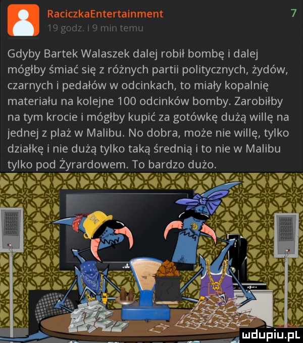 gdyby bartek walaszek dalej robil bombę i dalej mógłby śmiać się z różnych partii politycznych żydów czarnych i pedałów w odcinkach to mialy kopalnię materialu na kolejne     odcinków bomby. zarobilby na tym krocie i mógłby kupić za gotówkę dużą willę na jednej z plaż w malibu. no dobra może nie willę tylko działkę i nie dużą tylko taką średnią i to nie w malibu tylko pod zyrardowem. to bardzo dużo