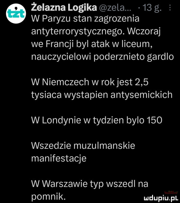 żelazna logika zela    g. w paryzu stan zagrozenia antyterrorystycznego. wczoraj we francji byl atak w liceum nauczycielowi poderznieto gardlo w niemczech w rokjest     tysiaca wystapien antysemickich w londynie w tydzien bylo     wszedzie muzulmanskie manifestacje w warszawie typ wszedl na pomnik