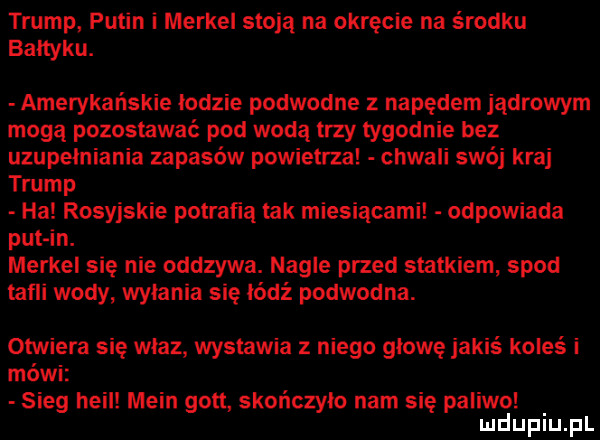 trump putin i merkel stoją na okręcie na środku bałtyku. amerykańskie łodzie podwodne z napędem jądrowym mogą pozostawać pod wodą trzy tygodnie bez uzupełniania zapasów powietrza chwali swój kraj trump ha rosyjskie potrafią tak miesiącami odpowiada pat in. merkel się nie odszywa. nagle przed statkiem spod tafli wody wyłania się łódź podwodna. otwiera się właz wystawia niego głowę jakiś koleś i mówi sleg heil main gott skończyło nam się paliwo uldupiu pl