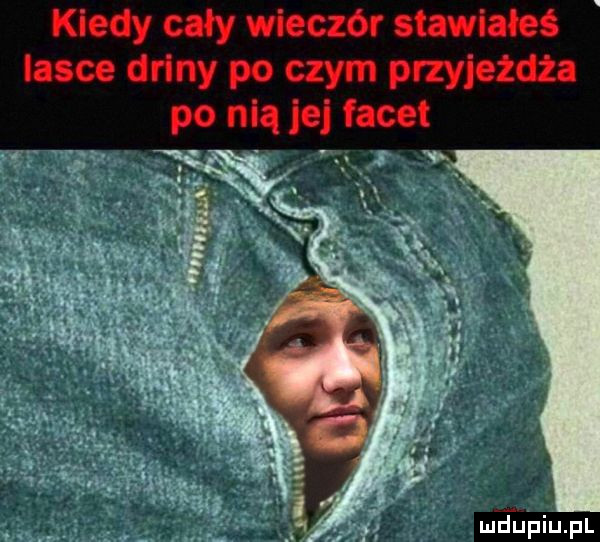 kiedy cały wieczór stawiał lasce driny po czym przyjeżdża po nią je facet w. mjupiupl