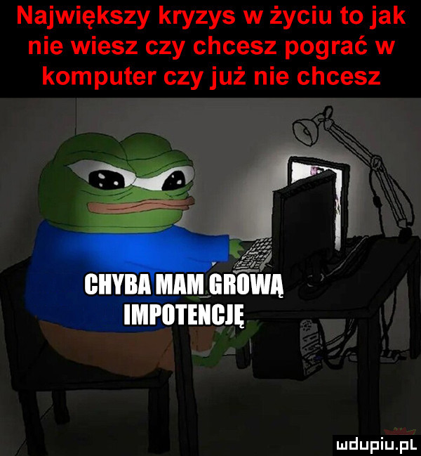 największy kryzys w życiu to jak nie wiesz czy chcesz pograć w komputer czy już nie chcesz giiybłmammtwa mrmuem