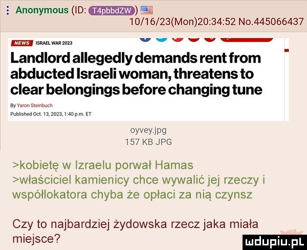 e anonymous id          mon          no           mlmmm v v v v v landlord allegedly demands rent from abducted ismaeli wiman threatens to clear belongings before changing tube b vm w normami v  zmunpm z oyvsyipg     kb jpg kobietę w izraelu porwał hamas wias ciciel kamienicy chce wywalićjej rzeczy i współlokatora chyba że opłaci za nią czynsz czy to najbardziej żydowska rzecz jaka miała miejsce