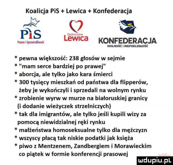 koalicja pis lewica konfederacja ms c w ma www lew cb konfederacja mlnlimm pewna większość     głosów w sejmie mam serce bardziej po prawej aborcja ale tylko jako kara śmierci     tysięcy mieszkań od państwa dla flipperów żeby je wykończyli i sprzedali na wolnym rynku zrobienie wyrw w murze na białoruskiej granicy i dodanie wieżyczek strzelniczych tak dla imigrantów ale tylko jeśli kupili wizy za pomocą niewidzialnej reki rynku małżeństwa homoseksualne tylko dla mężczyzn wszyscy płacą tak niskie podatki jak księża piwo z mentzenem zandbergiem i morawieckim co piątek w formie konferencji prasowej ludupl