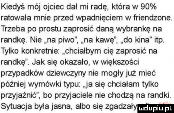 kiedyś mój ojciec dał mi radę która w    ratowała mnie przed wpadnięciem w friendzone. trzeba po prestu zaprosić daną wybrankę na randkę. nie na piwo na kawę do kina ibp. tylko konkretnie chciałbym cię zaprosić na randkę jak się okazało w większości przypadków dziewczyny nie mogły już mieć później wymówki typu ja się chciałam tylko przyjażnic bo przyjaciele nie chodzą na randki sytuacja była jasna albo się zgadzalymm