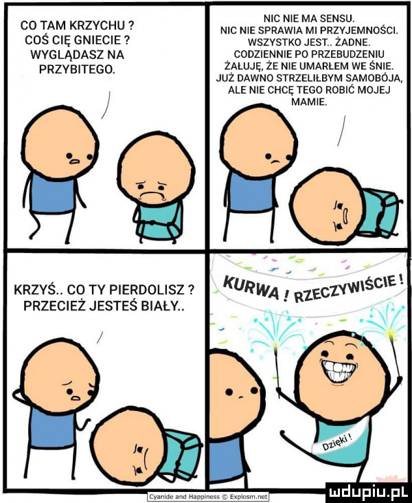 co tam krzychu coś cię gniecie wyglądasz na przebitego. krzyś cq tv pierdolisz przeciez jestes biały. nic me ma sensu. mc ma sprawia ml przyjemności wszystko jest. żadne codziennie po przebudzeniu zeluję że me umarlem we śnie już dawno strzelilbym samoboja ale nie chcę tego robió mojej mam e