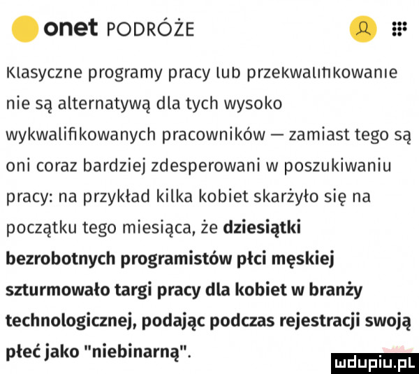 onet podróże. as klasyczne programy pracy lud przekwalmkowanle nie są alternatywą dla tych wysoko wykwaliﬁkowanych pracowników zamiast tego są oni coraz bardziej zdesperowani w poszukiwaniu pracy na przykład kilka kobiet skarżyło się na początku tego miesiąca że dziesiątki bezrobotnych programistów płci męskiej szturmowało targi pracy dla kobiet w branży technologicznej podając podczas rejestracji swoją płeć jako niebinarną