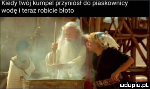 kiedy twój kumpel przyniósł do piaskownicy wodę i teraz robicie błoto