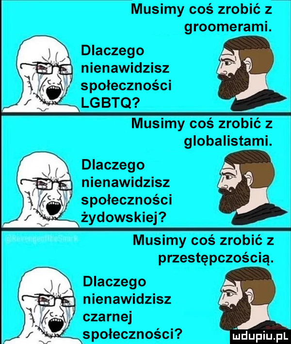 musimy coś zrobić z groomerami. dlaczego nienawidzisz społeczności lgbtq musimy coś zrobić z globalistami. dlaczego nienawidzisz społeczności żydowskiej musimy coś zrobić z przestępczością. dlaczego nienawidzisz czarnej społeczności