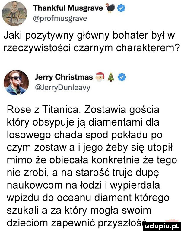 k thankfulmusgravebo profmusgrave jaki pozytywny główny bohater był w rzeczywistości czarnym charakterem jerry christmas. ą jerrydunieavy rose z titanica. zostawia gościa który obsypuje ją diamentami dla losowego chada spod pokładu po czym zostawia ijego żeby się utopił mimo że obiecała konkretnie że tego nie zrobi a na starość truje dupę naukowcom na łodzi i wypierdala wpizdu do oceanu diament którego szukali a za który mogła swoim dzieciom zapewnić przyszłaś