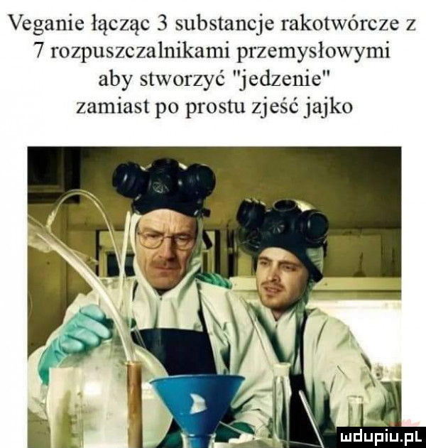 veganie łącząc   substancje rakotwórcze z   rozpuszczalnikami przemysłowymi aby stworzyć jedzenie zamiast po prestu zjeść jajko