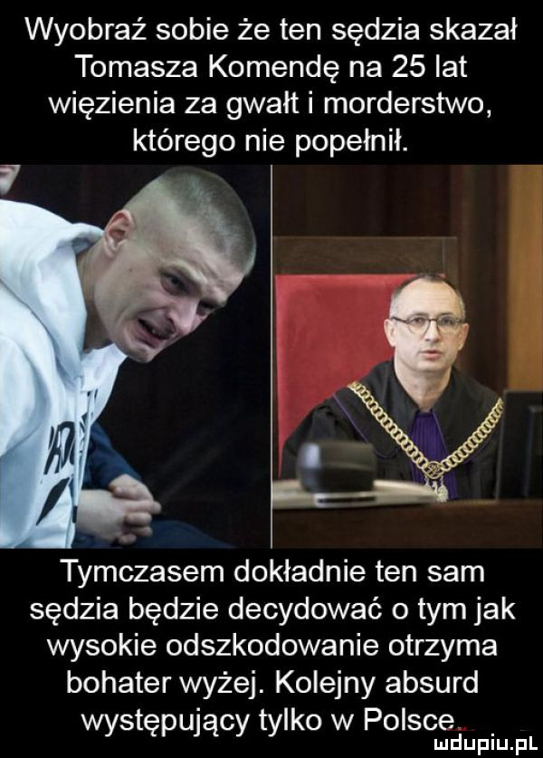 wyobraź sobie że ten sędzia skazał tomasza komendę na    lat więzienia za gwałt i morderstwo którego nie popełnił. tymczasem dokładnie ten sam sędzia będzie decydować o tym jak wysokie odszkodowanie otrzyma bohater wyżej. kolejny absurd występujący tylko w polsce