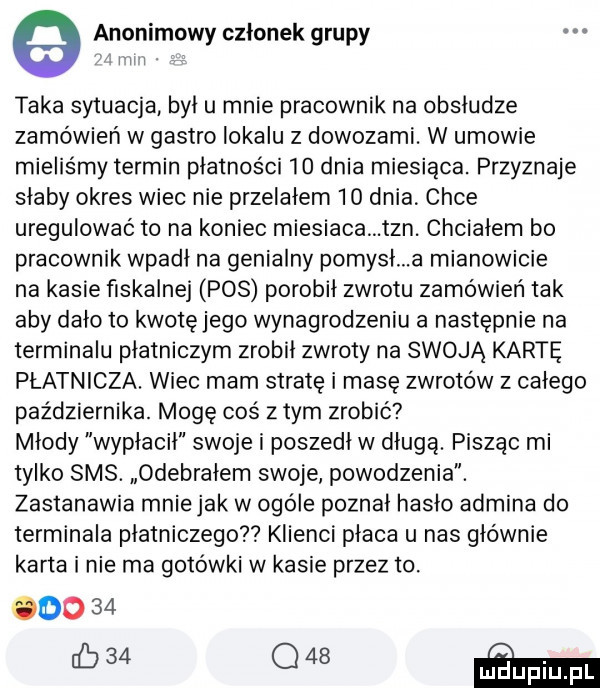 e anonimowy członek grupy mi i. taka sytuacja był u mnie pracownik na obsłudze zamówień w gastro lokalu z dowozami. w umowie mieliśmy termin płatności    dnia miesiąca. przyznaje słaby okres wiec nie przelałem    dnia chce uregulować to na koniec miesiaca tan. chciałem bo pracownik wpadł na genialny pomysł a mianowicie na kasie fiskalnej pos porobił zwrotu zamówien tak aby dało to kwotę jego wynagrodzeniu a następnie na terminalu płatniczym zrobił zwroty na swoją kartę płatnicza. wiec mam stratę i masę zwrotów z całego października. mogę coś z tym zrobić mlody wypłacił swoje i poszedł w długą. pisząc mi tylko sms. odebrałem swoje powodzenia. zastanawia mnie jak w ogóle poznał hasło admina do terminala płatniczego klienci płaca u nas głównie karta i nie ma gotówki w kasie przez to. odo    ib   ﬂaw