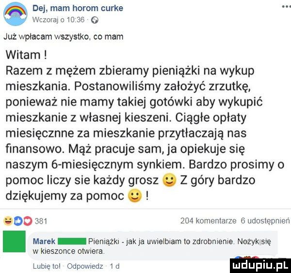 dej mam horom curie. wczaiajc io    już wpłacam wszystko co mam witam razem z mężem zbieramy pieniążki na wykup mieszkania. postanowiliśmy założyć zrzutkę ponieważ nie mamy takiej gotówki aby wykupić mieszkanie z własnej kieszeni. ciągłe opiaty miesięcznie za mieszkanie przytłaczają nas finansowo. mąż pracuje sam ja opiekuje się naszym   miesięcznym synkiem. bardzo prosimy o pomoc liczy sie każdy grosz. z góry bardzo dziękujemy za pomoc. odo         komentarze   udosiepmen. marek piemązkr jak ja uwreibiam o zdrobnienie nozyk się w kieszonce olwlera lubieiol odpowiedz id ludupi pl