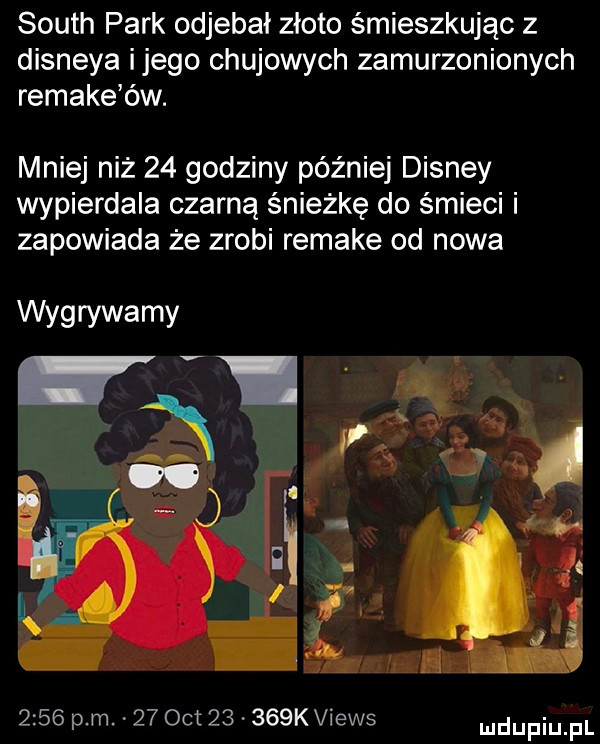 south park odjebał złoto śmieszkując z disneya ijego chujowych zamurzonionych remake ów. mniej niż    godziny później disney wypierdala czarną śnieżkę do śmieci i zapowiada że zrobi remake od nowa wygrywamy      p m    oit       kviews ludupiu il