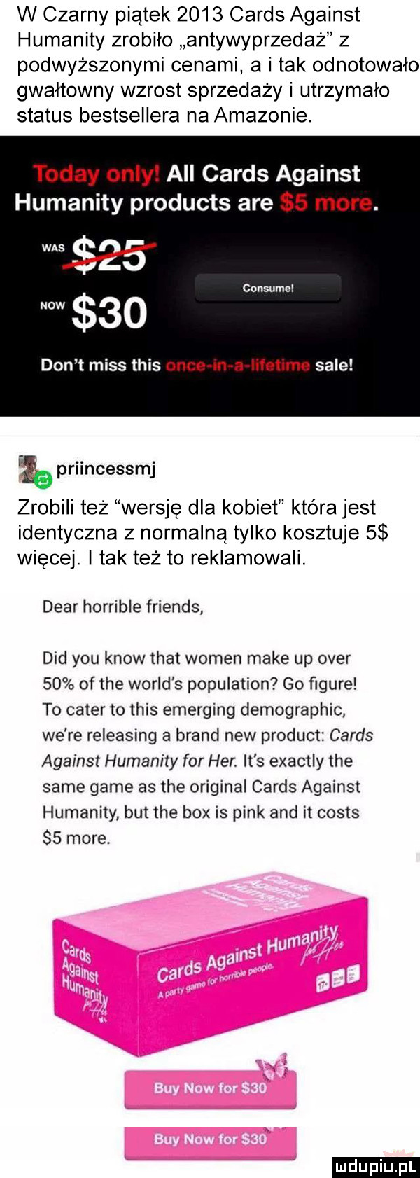 w czarny piątek      cards against humanity zrobilo antywyprzedaż z podwyższonymi cenami a i tak odnotowalo gwałtowny wzrost sprzedaży i utrzymało status bestsellera na amazonie. toddy orly all cards against humanity products are   more. consumal  o don t miss tais obce m a iifetime sale priincessmj zrobili też wersje dla kobiet która jest identyczna z normalną tylko kosztuje   więcej. i tak też to reklamowali. debr horrible friends ddd y-u know trat wojen make up ober    of tee wored s population go ﬁgure to camer to tais emerging demographic we re releasing a brand naw produkt cards against humanity for her. it s exactly tee same game as tee original cards against humanity but tee bmx is pink and it costs    more. ludu iu. l