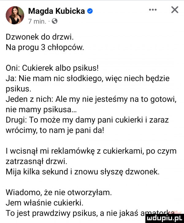 magda kubicka o x   min. dzwonek do drzwi. na progu   chłopców. oni cukierek albo psikus ja nie mam nic słodkiego więc niech będzie psikus. jeden z nich ale my niejesteśmy na to gotowi nie mamy psikusa drugi to może my damy pani cukierki i zaraz wrócimy to nam je pani da iwcisnąi mi reklamówkę z cukierkami po czym zatrzasnąi drzwi. mija kilka sekund i znowu słyszę dzwonek. wiadomo że nie otworzyłam. jem właśnie cukierki. to jest prawdziwy psikus a nie jakaś am