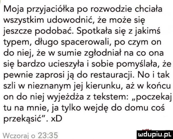 moja przyjaciółka po rozwodzie chciała wszystkim udowodnić że może się jeszcze podobać. spotkała się z jakimś typem długo spacerowali po czym on do niej że w sumie zgłodniał na co ona się bardzo ucieszyła i sobie pomyślała że pewnie zaprosi ją do restauracji. no i tak szli w nieznanym jej kierunku aż w końcu on do niej wyjeżdża z tekstem poczekaj tu na mnie ja tylko wejdę do domu coś przekąsić. xd r ov