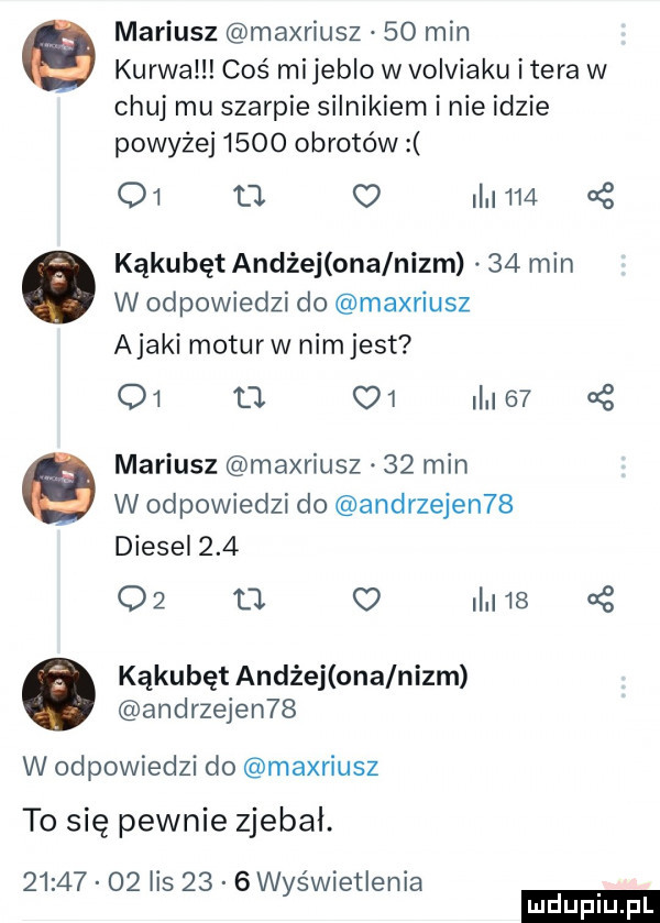 mariusz maxriusz    min kurwa coś mi jeblo w volviaku i tera w chuj mu szarpie silnikiem i nie idzie powyżej      obrotów        o       kąkubęt andrej ona nizm    min w odpowiedzi do maxriusz abaki moturw nimjest o   . o     mariusz maxriusz    min w odpowiedzi do andrzejen   diesel     o  u c    kąkubęt andrej onalnizm andrzejen   w odpowiedzi do maxriusz to się pewnie zjebki.          lis      wyświetlenia ludu iu. l