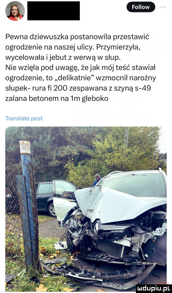 e pewna dziewuszka postanowiła przestawić ogrodzenie na naszej ulicy. przymierzyła wycelowała i jebut z werwą w słup. nie wzięła pod uwagę żejak mój teść stawiał ogrodzenie to delikatnie wzmocnił narożny słupek rura fi     zespawana z szyną      zalana betonem na  m głęboko tiwmime post
