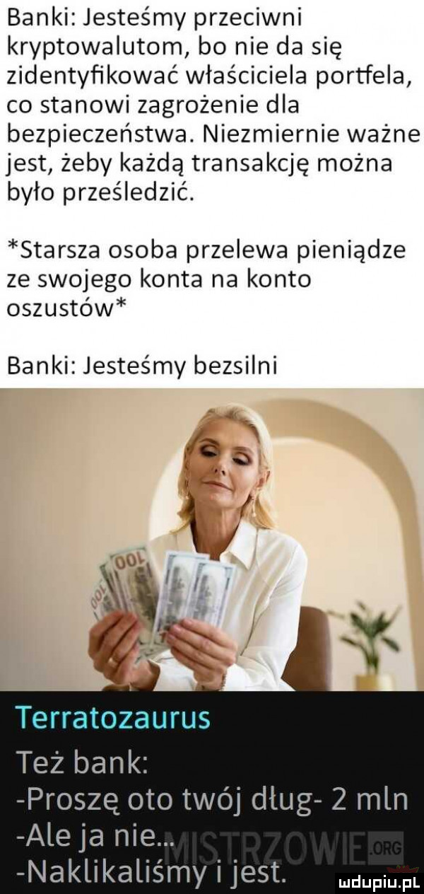 banki jesteśmy przeciwni kryptowalutom bo nie da się zidentyfikować właściciela portfela co stanowi zagrożenie dla bezpieczeństwa. niezmiernie ważne jest żeby każda transakcję można było prześledzić. starsza osoba przelewa pieniądze ze swojego konta na konto oszustów banki jesteśmy bezsilni   proszę oto twój dług   mln ale ja nie. naklikaliśmy i jest. mm