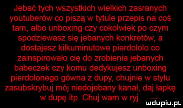 jebać tych wszystkich wielkich zasranych youtuberów co piszą w tytule przepis na coś tam albo unboxing czy cokolwiek po czym spodziewasz się jebanych konkretów a dostajesz kilkuminutowe pierdolono co zainspirowało cię do zrobienia jebanych babeczek czy komu dedykujesz unboxing pierdolonego gówna z dupy. chujnie w stylu zasubskrybuj mój niedojebany kanal daj łapkę w dupę ibp. chuj warn w ryj. uciupiu. pl