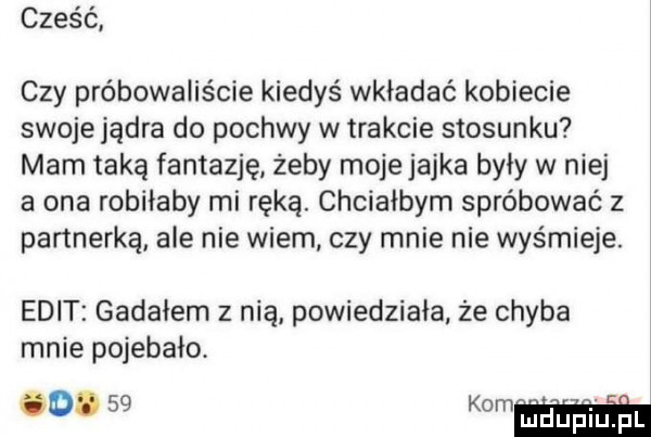 cześć czy próbowaliście kiedyś wkładać kobiecie swoje jądra do pochwy w trakcie stosunku mam taką fantazję żeby mojejajka były w niej a ona robiłaby mi ręką. chciałbym spróbować z partnerką ale nie wiem czy mnie nie wyśmieje. elit gadałem z nią powiedziała że chyba mnie pojebało
